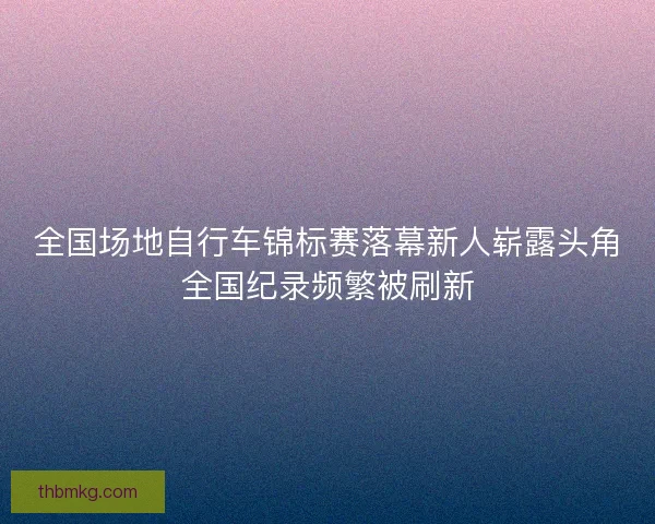 全国场地自行车锦标赛落幕新人崭露头角全国纪录频繁被刷新