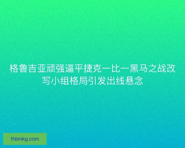 格鲁吉亚顽强逼平捷克一比一黑马之战改写小组格局引发出线悬念