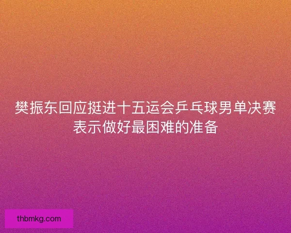 樊振东回应挺进十五运会乒乓球男单决赛表示做好最困难的准备