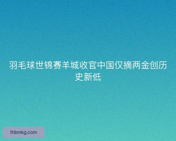 羽毛球世锦赛羊城收官中国仅摘两金创历史新低
