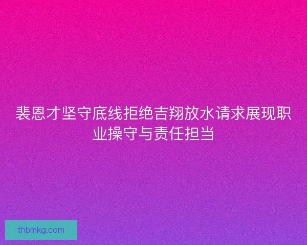 裴恩才坚守底线拒绝吉翔放水请求展现职业操守与责任担当