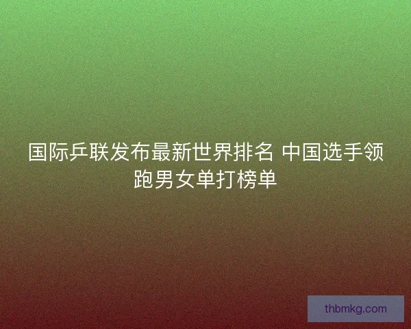 国际乒联发布最新世界排名 中国选手领跑男女单打榜单