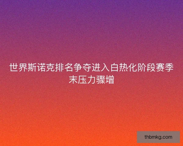 世界斯诺克排名争夺进入白热化阶段赛季末压力骤增