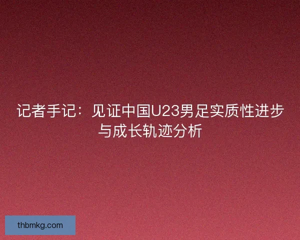 记者手记：见证中国U23男足实质性进步与成长轨迹分析