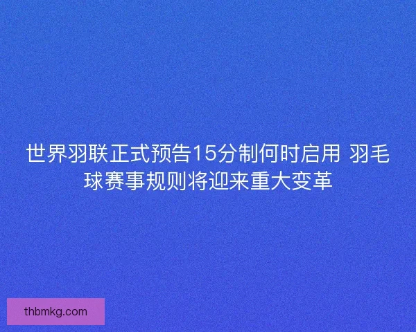 世界羽联正式预告15分制何时启用 羽毛球赛事规则将迎来重大变革