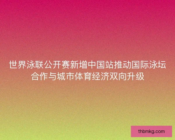 世界泳联公开赛新增中国站推动国际泳坛合作与城市体育经济双向升级